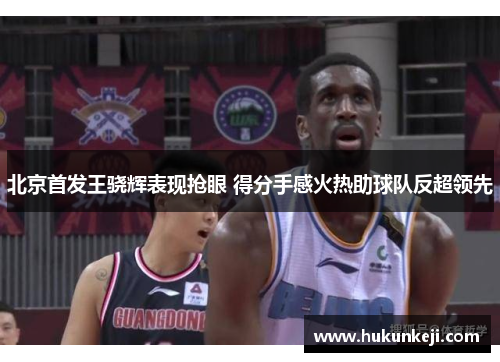 北京首发王骁辉表现抢眼 得分手感火热助球队反超领先