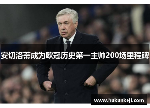 安切洛蒂成为欧冠历史第一主帅200场里程碑 安切洛蒂成为欧冠历史第一主帅200场里程碑